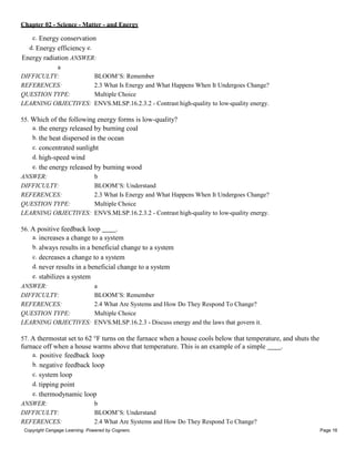 Chapter 02 - Science - Matter - and Energy
Copyright Cengage Learning. Powered by Cognero. Page 16
c. Energy conservation
d. Energy efficiency e.
Energy radiation ANSWER:
a
DIFFICULTY: BLOOM’S: Remember
REFERENCES: 2.3 What Is Energy and What Happens When It Undergoes Change?
QUESTION TYPE: Multiple Choice
LEARNING OBJECTIVES: ENVS.MLSP.16.2.3.2 - Contrast high-quality to low-quality energy.
55. Which of the following energy forms is low-quality?
a. the energy released by burning coal
b. the heat dispersed in the ocean
c. concentrated sunlight
d. high-speed wind
e. the energy released by burning wood
ANSWER: b
DIFFICULTY: BLOOM’S: Understand
REFERENCES: 2.3 What Is Energy and What Happens When It Undergoes Change?
QUESTION TYPE: Multiple Choice
LEARNING OBJECTIVES: ENVS.MLSP.16.2.3.2 - Contrast high-quality to low-quality energy.
56. A positive feedback loop .
a. increases a change to a system
b. always results in a beneficial change to a system
c. decreases a change to a system
d. never results in a beneficial change to a system
e. stabilizes a system
ANSWER: a
DIFFICULTY: BLOOM’S: Remember
REFERENCES: 2.4 What Are Systems and How Do They Respond To Change?
QUESTION TYPE: Multiple Choice
LEARNING OBJECTIVES: ENVS.MLSP.16.2.3 - Discuss energy and the laws that govern it.
57. A thermostat set to 62 °F turns on the furnace when a house cools below that temperature, and shuts the
furnace off when a house warms above that temperature. This is an example of a simple .
a. positive feedback loop
b. negative feedback loop
c. system loop
d. tipping point
e. thermodynamic loop
ANSWER: b
DIFFICULTY: BLOOM’S: Understand
REFERENCES: 2.4 What Are Systems and How Do They Respond To Change?
 