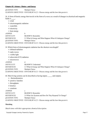 Chapter 02 - Science - Matter - and Energy
Copyright Cengage Learning. Powered by Cognero. Page 17
QUESTION TYPE: Multiple Choice
LEARNING OBJECTIVES: ENVS.MLSP.16.2.3 - Discuss energy and the laws that govern it.
58. A form of kinetic energy that travels in the form of a wave as a result of changes in electrical and magnetic
fields is .
a. wind
b. electromagnetic radiation
c. waterfalls
d. electricity
e. heat energy
ANSWER: b
DIFFICULTY: BLOOM’S: Remember
REFERENCES: 2.3 What Is Energy and What Happens When It Undergoes Change?
QUESTION TYPE: Multiple Choice
LEARNING OBJECTIVES: ENVS.MLSP.16.2.3 - Discuss energy and the laws that govern it.
59. Which form of electromagnetic radiation has the shortest wavelength?
a. infrared radiation
b. radio waves
c. visible light
d. ultraviolet (UV) radiation
e. microwaves
ANSWER: d
DIFFICULTY: BLOOM’S: Understand
REFERENCES: 2.3 What Is Energy and What Happens When It Undergoes Change?
QUESTION TYPE: Multiple Choice
LEARNING OBJECTIVES: ENVS.MLSP.16.2.3 - Discuss energy and the laws that govern it.
60. Most living systems can be described as having inputs, _, and outputs.
a. thermodynamics
b. positive transfers
c. throughputs
d. kinetics
e. creations
ANSWER: c
DIFFICULTY: BLOOM’S: Remember
REFERENCES: 2.4 What Are Systems and How Do They Respond To Change?
QUESTION TYPE: Multiple Choice
LEARNING OBJECTIVES: ENVS.MLSP.16.2.3 - Discuss energy and the laws that govern it.
Matching
Match items with their appropriate chemical description.
 
