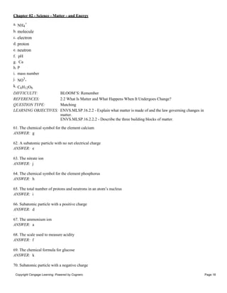 Chapter 02 - Science - Matter - and Energy
Copyright Cengage Learning. Powered by Cognero. Page 18
a. NH4
+
b. molecule
c. electron
d. proton
e. neutron
f. pH
g. Ca
h. P
i. mass number
j. NO3
-
k. C6H12O6
DIFFICULTY: BLOOM’S: Remember
REFERENCES: 2.2 What Is Matter and What Happens When It Undergoes Change?
QUESTION TYPE: Matching
LEARNING OBJECTIVES: ENVS.MLSP.16.2.2 - Explain what matter is made of and the law governing changes in
matter.
ENVS.MLSP.16.2.2.2 - Describe the three building blocks of matter.
61. The chemical symbol for the element calcium
ANSWER: g
62. A subatomic particle with no net electrical charge
ANSWER: e
63. The nitrate ion
ANSWER: j
64. The chemical symbol for the element phosphorus
ANSWER: h
65. The total number of protons and neutrons in an atom’s nucleus
ANSWER: i
66. Subatomic particle with a positive charge
ANSWER: d
67. The ammonium ion
ANSWER: a
68. The scale used to measure acidity
ANSWER: f
69. The chemical formula for glucose
ANSWER: k
70. Subatomic particle with a negative charge
 