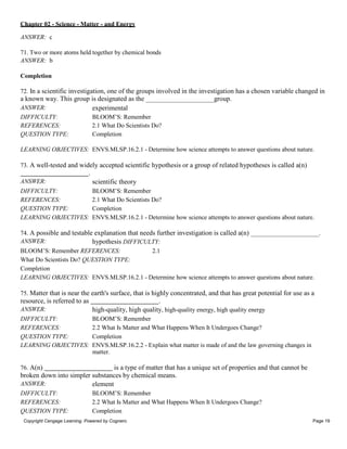 Chapter 02 - Science - Matter - and Energy
Copyright Cengage Learning. Powered by Cognero. Page 19
ANSWER: c
71. Two or more atoms held together by chemical bonds
ANSWER: b
Completion
72. In a scientific investigation, one of the groups involved in the investigation has a chosen variable changed in
a known way. This group is designated as the
ANSWER: experimental
DIFFICULTY: BLOOM’S: Remember
REFERENCES: 2.1 What Do Scientists Do?
QUESTION TYPE: Completion
group.
LEARNING OBJECTIVES: ENVS.MLSP.16.2.1 - Determine how science attempts to answer questions about nature.
73. A well-tested and widely accepted scientific hypothesis or a group of related hypotheses is called a(n)
.
ANSWER: scientific theory
DIFFICULTY: BLOOM’S: Remember
REFERENCES: 2.1 What Do Scientists Do?
QUESTION TYPE: Completion
LEARNING OBJECTIVES: ENVS.MLSP.16.2.1 - Determine how science attempts to answer questions about nature.
74. A possible and testable explanation that needs further investigation is called a(n) .
ANSWER: hypothesis DIFFICULTY:
BLOOM’S: Remember REFERENCES: 2.1
What Do Scientists Do? QUESTION TYPE:
Completion
LEARNING OBJECTIVES: ENVS.MLSP.16.2.1 - Determine how science attempts to answer questions about nature.
75. Matter that is near the earth's surface, that is highly concentrated, and that has great potential for use as a
resource, is referred to as .
ANSWER: high-quality, high quality, high-quality energy, high quality energy
DIFFICULTY: BLOOM’S: Remember
REFERENCES: 2.2 What Is Matter and What Happens When It Undergoes Change?
QUESTION TYPE: Completion
LEARNING OBJECTIVES: ENVS.MLSP.16.2.2 - Explain what matter is made of and the law governing changes in
matter.
76. A(n) is a type of matter that has a unique set of properties and that cannot be
broken down into simpler substances by chemical means.
ANSWER: element
DIFFICULTY: BLOOM’S: Remember
REFERENCES: 2.2 What Is Matter and What Happens When It Undergoes Change?
QUESTION TYPE: Completion
 