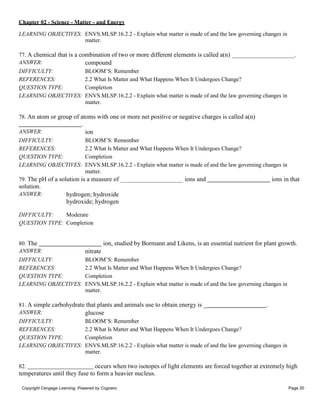 Chapter 02 - Science - Matter - and Energy
Copyright Cengage Learning. Powered by Cognero. Page 20
LEARNING OBJECTIVES: ENVS.MLSP.16.2.2 - Explain what matter is made of and the law governing changes in
matter.
77. A chemical that is a combination of two or more different elements is called a(n) .
ANSWER: compound
DIFFICULTY: BLOOM’S: Remember
REFERENCES: 2.2 What Is Matter and What Happens When It Undergoes Change?
QUESTION TYPE: Completion
LEARNING OBJECTIVES: ENVS.MLSP.16.2.2 - Explain what matter is made of and the law governing changes in
matter.
78. An atom or group of atoms with one or more net positive or negative charges is called a(n)
.
ANSWER: ion
DIFFICULTY: BLOOM’S: Remember
REFERENCES: 2.2 What Is Matter and What Happens When It Undergoes Change?
QUESTION TYPE: Completion
LEARNING OBJECTIVES: ENVS.MLSP.16.2.2 - Explain what matter is made of and the law governing changes in
matter.
79. The pH of a solution is a measure of
solution.
ANSWER: hydrogen; hydroxide
hydroxide; hydrogen
DIFFICULTY: Moderate
QUESTION TYPE: Completion
ions and ions in that
80. The ion, studied by Bormann and Likens, is an essential nutrient for plant growth.
ANSWER: nitrate
DIFFICULTY: BLOOM’S: Remember
REFERENCES: 2.2 What Is Matter and What Happens When It Undergoes Change?
QUESTION TYPE: Completion
LEARNING OBJECTIVES: ENVS.MLSP.16.2.2 - Explain what matter is made of and the law governing changes in
matter.
81. A simple carbohydrate that plants and animals use to obtain energy is _ .
ANSWER: glucose
DIFFICULTY: BLOOM’S: Remember
REFERENCES: 2.2 What Is Matter and What Happens When It Undergoes Change?
QUESTION TYPE: Completion
LEARNING OBJECTIVES: ENVS.MLSP.16.2.2 - Explain what matter is made of and the law governing changes in
matter.
82. occurs when two isotopes of light elements are forced together at extremely high
temperatures until they fuse to form a heavier nucleus.
 