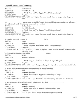 Chapter 02 - Science - Matter - and Energy
Copyright Cengage Learning. Powered by Cognero. Page 21
ANSWER: Nuclear fusion
DIFFICULTY: BLOOM’S: Remember
REFERENCES: 2.2 What Is Matter and What Happens When It Undergoes Change?
QUESTION TYPE: Completion
LEARNING OBJECTIVES: ENVS.MLSP.16.2.2 - Explain what matter is made of and the law governing changes in
matter.
83. occurs when the nuclei of certain isotopes with large mass numbers are split apart
into lighter nuclei and release energy when struck by a neutron.
ANSWER: Nuclear fission
DIFFICULTY: BLOOM’S: Remember
REFERENCES: 2.2 What Is Matter and What Happens When It Undergoes Change?
QUESTION TYPE: Completion
LEARNING OBJECTIVES: ENVS.MLSP.16.2.2 - Explain what matter is made of and the law governing changes in
matter.
84. Flowing water is an example of energy.
ANSWER: kinetic
DIFFICULTY: BLOOM’S: Remember
REFERENCES: 2.3 What Is Energy and What Happens When It Undergoes Change?
QUESTION TYPE: Completion
LEARNING OBJECTIVES: ENVS.MLSP.16.2.3.1 - Given its properties, classify the forms of energy into kinetic energy
or potential energy.
85. Organic compounds always contain
ANSWER: carbon
DIFFICULTY: BLOOM’S: Remember
atoms.
REFERENCES: 2.3 What Is Energy and What Happens When It Undergoes Change?
QUESTION TYPE: Completion
LEARNING OBJECTIVES: ENVS.MLSP.16.2.2.3 - Distinguish the organic compounds based on their chemical formula.
86. Within some DNA molecules are certain sequences of nucleotides called
ANSWER: genes
DIFFICULTY: BLOOM’S: Remember
REFERENCES: 2.2 What Is Matter and What Happens When It Undergoes Change?
QUESTION TYPE: Completion
LEARNING OBJECTIVES: ENVS.MLSP.16.2.2.4 - Describe the relationships among cells, genes, and chromosomes.
87. Macromolecules formed from a number of monomers are called .
ANSWER: polymers
DIFFICULTY: BLOOM’S: Remember
REFERENCES: 2.2 What Is Matter and What Happens When It Undergoes Change?
QUESTION TYPE: Completion
LEARNING OBJECTIVES: ENVS.MLSP.16. 2.2.2 - Describe the three building blocks of matter.
 