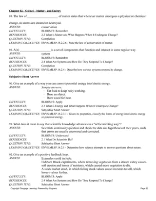 Chapter 02 - Science - Matter - and Energy
Copyright Cengage Learning. Powered by Cognero. Page 22
88. The law of of matter states that whenever matter undergoes a physical or chemical
change, no atoms are created or destroyed.
ANSWER: conservation
DIFFICULTY: BLOOM’S: Remember
REFERENCES: 2.2 What Is Matter and What Happens When It Undergoes Change?
QUESTION TYPE: Completion
LEARNING OBJECTIVES: ENVS.MLSP.16.2.2.6 - State the law of conservation of matter.
89. A(n) is a set of components that function and interact in some regular way.
ANSWER: system
DIFFICULTY: BLOOM’S: Remember
REFERENCES: 2.4 What Are Systems and How Do They Respond To Change?
QUESTION TYPE: Completion
LEARNING OBJECTIVES: ENVS.MLSP.16.2.4 - Describe how various systems respond to change.
Subjective Short Answer
90. Give an example of a way you can convert potential energy into kinetic energy.
ANSWER: Sample answers:
· Eat food to keep body working.
· Drop an object.
· Burn wood for heat.
DIFFICULTY: BLOOM’S: Apply
REFERENCES: 2.3 What Is Energy and What Happens When It Undergoes Change?
QUESTION TYPE: Subjective Short Answer
LEARNING OBJECTIVES: ENVS.MLSP.16.2.3.1 - Given its properties, classify the forms of energy into kinetic energy
or potential energy.
91. What does it mean to say that scientific knowledge advances in a “self-correcting way”?
ANSWER: Scientists continually question and check the data and hypotheses of their peers, such
that errors are usually uncovered and corrected.
DIFFICULTY: BLOOM’S: Understand
REFERENCES: 2.1 What Do Scientists Do?
QUESTION TYPE: Subjective Short Answer
LEARNING OBJECTIVES: ENVS.MLSP.16.2.1 - Determine how science attempts to answer questions about nature.
92. Give an example of a positive feedback loop.
ANSWER: Examples could include:
Hubbard Brook experiments, where removing vegetation from a stream valley caused
soil erosion and losses of nutrients, which caused more vegetation to die.
A stock market crash, in which falling stock values cause investors to sell, which
lowers values further.
DIFFICULTY: BLOOM’S: Apply
REFERENCES: 2.4 What Are Systems and How Do They Respond To Change?
QUESTION TYPE: Subjective Short Answer
 