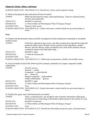 Chapter 02 - Science - Matter - and Energy
Copyright Cengage Learning. Powered by Cognero. Page 23
LEARNING OBJECTIVES: ENVS.MLSP.16.2.4 - Describe how various systems respond to change.
93. What are the physical states and chemical forms of matter?
ANSWER: Matter has three physical states: solid, liquid and gas. It has two chemical forms:
elements and compounds.
DIFFICULTY: BLOOM’S: Understand
REFERENCES: 2.2 What Is Matter and What Happens When It Undergoes Change?
QUESTION TYPE: Subjective Short Answer
LEARNING OBJECTIVES: ENVS.MLSP.16.2.2 - Explain what matter is made of and the law governing changes in
matter.
Essay
94. Explain why the Bormann-Likens scientific investigation of clear-cutting forest watersheds is considered
reliable science.
ANSWER: It has been subjected to peer review, and other scientists have repeated the study and
produced similar results. Reliable science consists of data, hypotheses, models,
theories, and laws that are widely accepted by all or most of the scientists who are
considered experts in the field under study.
DIFFICULTY: BLOOM’S: Apply
REFERENCES: 2.1 What Do Scientists Do?
QUESTION TYPE: Essay
LEARNING OBJECTIVES: ENVS.MLSP.16.2.1.5 - Differentiate among tentative, reliable, and unreliable science.
95. List an example of each of the following terms: element, compound, ion, organic compound, simple
carbohydrate.
ANSWER: Possible answers:
Element — carbon
Compound — carbon dioxide
Ion — nitrate ion
Organic compound — hydrocarbons
Simple carbohydrate — glucose
DIFFICULTY: BLOOM’S: Apply
REFERENCES: 2.2 What Is Matter and What Happens When It Undergoes Change?
QUESTION TYPE: Essay
LEARNING OBJECTIVES: ENVS.MLSP.16.2.2 - Explain what matter is made of and the law governing changes in
matter.
96. Explain how genes, traits, and chromosomes are related.
ANSWER: Traits, or characteristics, are encoded in units of genetic information called genes.
Chromosomes are long strings of thousands of genes present in the nucleus of a cell.
DIFFICULTY: BLOOM’S: Understand
REFERENCES: 2.2 What Is Matter and What Happens When It Undergoes Change?
QUESTION TYPE: Essay
LEARNING OBJECTIVES: ENVS.MLSP.16.2.2.4 - Describe the relationships among cells, genes, and chromosomes.
 