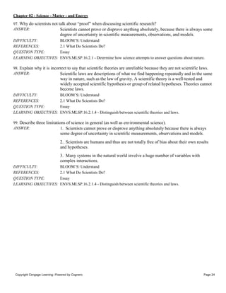 Chapter 02 - Science - Matter - and Energy
Copyright Cengage Learning. Powered by Cognero. Page 24
97. Why do scientists not talk about “proof” when discussing scientific research?
ANSWER: Scientists cannot prove or disprove anything absolutely, because there is always some
degree of uncertainty in scientific measurements, observations, and models.
DIFFICULTY: BLOOM’S: Understand
REFERENCES: 2.1 What Do Scientists Do?
QUESTION TYPE: Essay
LEARNING OBJECTIVES: ENVS.MLSP.16.2.1 - Determine how science attempts to answer questions about nature.
98. Explain why it is incorrect to say that scientific theories are unreliable because they are not scientific laws.
ANSWER: Scientific laws are descriptions of what we find happening repeatedly and in the same
way in nature, such as the law of gravity. A scientific theory is a well-tested and
widely accepted scientific hypothesis or group of related hypotheses. Theories cannot
become laws.
DIFFICULTY: BLOOM’S: Understand
REFERENCES: 2.1 What Do Scientists Do?
QUESTION TYPE: Essay
LEARNING OBJECTIVES: ENVS.MLSP.16.2.1.4 - Distinguish between scientific theories and laws.
99. Describe three limitations of science in general (as well as environmental science).
ANSWER: 1. Scientists cannot prove or disprove anything absolutely because there is always
some degree of uncertainty in scientific measurements, observations and models.
2. Scientists are humans and thus are not totally free of bias about their own results
and hypotheses.
3. Many systems in the natural world involve a huge number of variables with
complex interactions.
DIFFICULTY: BLOOM’S: Understand
REFERENCES: 2.1 What Do Scientists Do?
QUESTION TYPE: Essay
LEARNING OBJECTIVES: ENVS.MLSP.16.2.1.4 - Distinguish between scientific theories and laws.
 