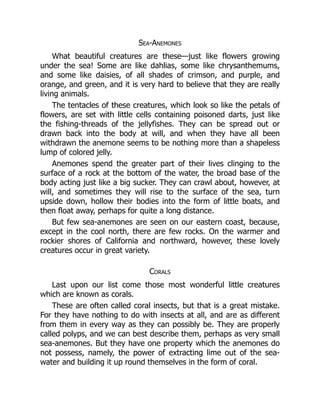 Sea-Anemones
What beautiful creatures are these—just like flowers growing
under the sea! Some are like dahlias, some like chrysanthemums,
and some like daisies, of all shades of crimson, and purple, and
orange, and green, and it is very hard to believe that they are really
living animals.
The tentacles of these creatures, which look so like the petals of
flowers, are set with little cells containing poisoned darts, just like
the fishing-threads of the jellyfishes. They can be spread out or
drawn back into the body at will, and when they have all been
withdrawn the anemone seems to be nothing more than a shapeless
lump of colored jelly.
Anemones spend the greater part of their lives clinging to the
surface of a rock at the bottom of the water, the broad base of the
body acting just like a big sucker. They can crawl about, however, at
will, and sometimes they will rise to the surface of the sea, turn
upside down, hollow their bodies into the form of little boats, and
then float away, perhaps for quite a long distance.
But few sea-anemones are seen on our eastern coast, because,
except in the cool north, there are few rocks. On the warmer and
rockier shores of California and northward, however, these lovely
creatures occur in great variety.
Corals
Last upon our list come those most wonderful little creatures
which are known as corals.
These are often called coral insects, but that is a great mistake.
For they have nothing to do with insects at all, and are as different
from them in every way as they can possibly be. They are properly
called polyps, and we can best describe them, perhaps as very small
sea-anemones. But they have one property which the anemones do
not possess, namely, the power of extracting lime out of the sea-
water and building it up round themselves in the form of coral.
 