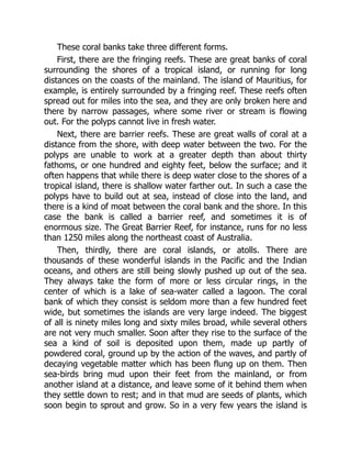 These coral banks take three different forms.
First, there are the fringing reefs. These are great banks of coral
surrounding the shores of a tropical island, or running for long
distances on the coasts of the mainland. The island of Mauritius, for
example, is entirely surrounded by a fringing reef. These reefs often
spread out for miles into the sea, and they are only broken here and
there by narrow passages, where some river or stream is flowing
out. For the polyps cannot live in fresh water.
Next, there are barrier reefs. These are great walls of coral at a
distance from the shore, with deep water between the two. For the
polyps are unable to work at a greater depth than about thirty
fathoms, or one hundred and eighty feet, below the surface; and it
often happens that while there is deep water close to the shores of a
tropical island, there is shallow water farther out. In such a case the
polyps have to build out at sea, instead of close into the land, and
there is a kind of moat between the coral bank and the shore. In this
case the bank is called a barrier reef, and sometimes it is of
enormous size. The Great Barrier Reef, for instance, runs for no less
than 1250 miles along the northeast coast of Australia.
Then, thirdly, there are coral islands, or atolls. There are
thousands of these wonderful islands in the Pacific and the Indian
oceans, and others are still being slowly pushed up out of the sea.
They always take the form of more or less circular rings, in the
center of which is a lake of sea-water called a lagoon. The coral
bank of which they consist is seldom more than a few hundred feet
wide, but sometimes the islands are very large indeed. The biggest
of all is ninety miles long and sixty miles broad, while several others
are not very much smaller. Soon after they rise to the surface of the
sea a kind of soil is deposited upon them, made up partly of
powdered coral, ground up by the action of the waves, and partly of
decaying vegetable matter which has been flung up on them. Then
sea-birds bring mud upon their feet from the mainland, or from
another island at a distance, and leave some of it behind them when
they settle down to rest; and in that mud are seeds of plants, which
soon begin to sprout and grow. So in a very few years the island is
 