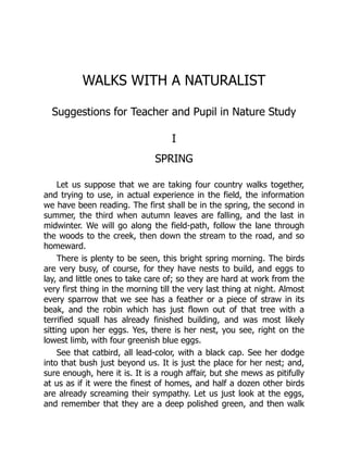WALKS WITH A NATURALIST
Suggestions for Teacher and Pupil in Nature Study
I
SPRING
Let us suppose that we are taking four country walks together,
and trying to use, in actual experience in the field, the information
we have been reading. The first shall be in the spring, the second in
summer, the third when autumn leaves are falling, and the last in
midwinter. We will go along the field-path, follow the lane through
the woods to the creek, then down the stream to the road, and so
homeward.
There is plenty to be seen, this bright spring morning. The birds
are very busy, of course, for they have nests to build, and eggs to
lay, and little ones to take care of; so they are hard at work from the
very first thing in the morning till the very last thing at night. Almost
every sparrow that we see has a feather or a piece of straw in its
beak, and the robin which has just flown out of that tree with a
terrified squall has already finished building, and was most likely
sitting upon her eggs. Yes, there is her nest, you see, right on the
lowest limb, with four greenish blue eggs.
See that catbird, all lead-color, with a black cap. See her dodge
into that bush just beyond us. It is just the place for her nest; and,
sure enough, here it is. It is a rough affair, but she mews as pitifully
at us as if it were the finest of homes, and half a dozen other birds
are already screaming their sympathy. Let us just look at the eggs,
and remember that they are a deep polished green, and then walk
 
