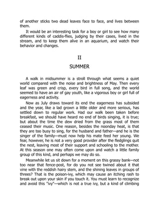 of another sticks two dead leaves face to face, and lives between
them.
It would be an interesting task for a boy or girl to see how many
different kinds of caddis-flies, judging by their cases, lived in the
stream, and to keep them alive in an aquarium, and watch their
behavior and changes.
II
SUMMER
A walk in midsummer is a stroll through what seems a quiet
world compared with the noise and brightness of May. Then every
leaf was green and crisp, every bird in full song, and the world
seemed to have an air of gay youth, like a vigorous boy or girl full of
eagerness and activity.
Now as July draws toward its end the eagerness has subsided
and the year, like a lad grown a little older and more serious, has
settled down to regular work. Had our walk been taken before
breakfast, we should have heard no end of birds singing, it is true;
but about the time the dew dried from the grass most of them
ceased their music. One reason, besides the noonday heat, is that
they are too busy to sing, for the husband and father—and he is the
singer of the family—must now help his mate feed her young. We
fear, however, he is not a very good provider after the fledglings quit
the nest, leaving most of their support and schooling to the mother.
At this season one may often come upon and watch a little family
group of this kind, and perhaps we may do so.
Meanwhile let us sit down for a moment on this grassy bank—not
too near that fence-post, for do you not see twined about it that
vine with the reddish hairy stem, and the shining leaves in groups of
threes? That is the poison-ivy, which may cause an itching rash to
break out upon your skin if you touch it. You must learn to recognize
and avoid this "ivy"—which is not a true ivy, but a kind of climbing
 