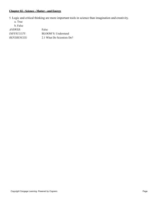 Chapter 02 - Science - Matter - and Energy
Copyright Cengage Learning. Powered by Cognero. Page
2
5. Logic and critical thinking are more important tools in science than imagination and creativity.
a. True
b. False
ANSWER: False
DIFFICULTY: BLOOM’S: Understand
REFERENCES: 2.1 What Do Scientists Do?
 