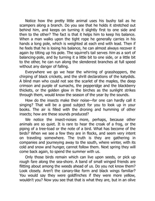 Notice how the pretty little animal uses his bushy tail as he
scampers along a branch. Do you see that he holds it stretched out
behind him, and keeps on turning it slightly first to one side and
then to the other? The fact is that it helps him to keep his balance.
When a man walks upon the tight rope he generally carries in his
hands a long pole, which is weighted at each end with lead. Then if
he feels that he is losing his balance, he can almost always recover it
again by tilting up his pole. The squirrel's tail serves him as a sort of
balancing-pole, and by turning it a little bit to one side, or a little bit
to the other, he can run along the slenderest branches at full speed
without any danger of falling.
Everywhere we go we hear the whirring of grasshoppers, the
chirping of black crickets, and the shrill declarations of the katydids.
A blind man who could not see the scarlet of the maples, the deep
crimson and purple of sumachs, the pepperidge and the blackberry
thickets, or the golden glow in the birches as the sunlight strikes
through them, would know the season of the year by the sounds.
How do the insects make their noise—for one can hardly call it
singing? That will be a good subject for you to look up in your
books. The air is filled with the droning and humming of other
insects; how are these sounds produced?
We notice the insect-noises more, perhaps, because other
animals are so quiet. It is rare to hear the croak of a frog, or the
piping of a tree-toad or the note of a bird. What has become of the
birds? When we see a few they are in flocks, and seem very intent
on traveling somewhere. The truth is they are gathering in
companies and journeying away to the south, where winter, with its
cold and snow and hunger, cannot follow them. Next spring they will
come back again, to spend the summer with us.
Only those birds remain which can live upon seeds, or pick up
rough fare along the sea-shore. A band of small winged friends are
flitting about among the weeds ahead of us. Do you not know them?
Look closely. Aren't the canary-like form and black wings familiar?
You would say they were goldfinches if they were more yellow,
wouldn't you? Now you see that that is what they are, but in an olive
 