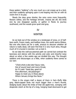 these spiders "stalking" a fly very much as a cat creeps up to a bird,
and then suddenly springing upon it and leaping into the air with its
victim firm in its grip.
Slowly the days grow shorter, the rains come more frequently,
flowers wither, and the herbage shrivels. Insects die off, the birds
one by one disappear quietly, or gather in flocks to journey
southward, and the woods grow quiet and gray.
IV
WINTER
As we look out of the window on a landscape of snow, or of half-
bare earth, frozen roads, and leafless trees, the world seems lifeless.
But one who starts out for a walk, anxious to discover whether all
nature is really dead, will soon find that it is very much alive, though
much of it is buried in slumber. Let us test it.
As we take the well-accustomed path we cannot but contrast the
bareness and silence with the activity and color and cheerful noise
about us when a few weeks ago we strolled this way. The thought
saddens and discourages us a little, when suddenly there comes to
our ears
"Chick-chick-a-dee-dee! Saucy note,
Out of sound heart and merry throat,
As if it said: 'Good day, good sir!
Fine afternoon, old passenger!
Happy to meet you in these places
Where January brings few faces.'"
There is the singer—half a dozen of them in fact—fluffy little
gray, black-capped birds not much bigger than a man's thumb,
dodging busily about the limbs of that old apple-tree, swinging with
desperate clutch at the tip of a twig, hanging head downward to get
 