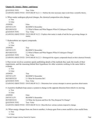 Chapter 02 - Science - Matter - and Energy
Copyright Cengage Learning. Powered by Cognero. Page
3
QUESTION TYPE: True / False
LEARNING OBJECTIVES: ENVS.MLSP.16.2.1.1 - Outline the nine necessary steps to develop a scientific theory.
6. When matter undergoes physical changes, the chemical composition also changes.
a. True
b. False
ANSWER: False
DIFFICULTY: BLOOM’S: Remember
REFERENCES: 2.2 What Is Matter and What Happens When It Undergoes Change?
QUESTION TYPE: True / False
LEARNING OBJECTIVES: ENVS.MLSP.16.2.2 - Explain what matter is made of and the law governing changes in
matter.
7. Hydrocarbons are organic compounds.
a. True
b. False
ANSWER: True
DIFFICULTY: BLOOM’S: Remember
REFERENCES: 2.2 What Is Matter and What Happens When It Undergoes Change?
QUESTION TYPE: True / False
LEARNING OBJECTIVES: ENVS.MLSP.16.2.2.3 - Distinguish the organic compounds based on their chemical formula.
8. Peer review involves scientists openly publishing details of the methods they used, the results of their
experiments, and the reasoning behind their hypotheses for other scientists working in the same field to
evaluate.
a. True
b. False
ANSWER: True
DIFFICULTY: BLOOM’S: Remember
REFERENCES: 2.1 What Do Scientists Do?
QUESTION TYPE: True / False
LEARNING OBJECTIVES: ENVS.MLSP.16.2.1 - Determine how science attempts to answer questions about nature.
9. A positive feedback loop causes a system to change in the opposite direction from which it is moving.
a. True
b. False
ANSWER: False
DIFFICULTY: BLOOM’S: Remember
REFERENCES: 2.4 What Are Systems and How Do They Respond To Change?
QUESTION TYPE: True / False
LEARNING OBJECTIVES: ENVS.MLSP.16.2.4 - Describe how various systems respond to change.
10. When energy changes from one form to another, it always goes from a more useful to a less useful form.
a. True
b. False
 