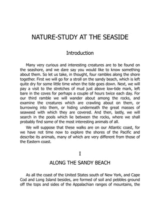 NATURE-STUDY AT THE SEASIDE
Introduction
Many very curious and interesting creatures are to be found on
the seashore, and we dare say you would like to know something
about them. So let us take, in thought, four rambles along the shore
together. First we will go for a stroll on the sandy beach, which is left
quite dry for some little time when the tide goes down. Next, we will
pay a visit to the stretches of mud just above low-tide mark, left
bare in the coves for perhaps a couple of hours twice each day. For
our third ramble we will wander about among the rocks, and
examine the creatures which are crawling about on them, or
burrowing into them, or hiding underneath the great masses of
seaweed with which they are covered. And then, lastly, we will
search in the pools which lie between the rocks, where we shall
probably find some of the most interesting animals of all.
We will suppose that these walks are on our Atlantic coast, for
we have not time now to explore the shores of the Pacific and
describe its animals, many of which are very different from those of
the Eastern coast.
I
ALONG THE SANDY BEACH
As all the coast of the United States south of New York, and Cape
Cod and Long Island besides, are formed of soil and pebbles ground
off the tops and sides of the Appalachian ranges of mountains, the
 