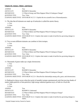 Chapter 02 - Science - Matter - and Energy
Copyright Cengage Learning. Powered by Cognero. Page
4
ANSWER: True
DIFFICULTY: BLOOM’S: Remember
REFERENCES: 2.3 What Is Energy and What Happens When It Undergoes Change?
QUESTION TYPE: True / False
LEARNING OBJECTIVES: ENVS.MLSP.16.2.3.3 - Explain the two scientific laws of thermodynamics.
11. The idea that all elements are made up of molecules is called the atomic theory.
a. True
b. False
ANSWER: False
DIFFICULTY: BLOOM’S: Remember
REFERENCES: 2.2 What Is Matter and What Happens When It Undergoes Change?
QUESTION TYPE: True / False
LEARNING OBJECTIVES: ENVS.MLSP.16.2.2 - Explain what matter is made of and the law governing changes in
matter.
12. Two or more different elements can combine to form isotopes.
a. True
b. False
ANSWER: False
DIFFICULTY: BLOOM’S: Remember
REFERENCES: 2.2 What Is Matter and What Happens When It Undergoes Change?
QUESTION TYPE: True / False
LEARNING OBJECTIVES: ENVS.MLSP.16.2.2 - Explain what matter is made of and the law governing changes in
matter.
13. Thousands of genes make up a single chromosome.
a. True
b. False
ANSWER: True
DIFFICULTY: BLOOM’S: Remember
REFERENCES: 2.2 What Is Matter and What Happens When It Undergoes Change?
QUESTION TYPE: True / False
LEARNING OBJECTIVES: ENVS.MLSP.16.2.2.4 - Describe the relationships among cells, genes, and chromosomes.
14. Radioactive decay occurs when the nuclei of unstable isotopes spontaneously emit fast-moving chunks of
matter (alpha particles or beta particles), high-energy radiation (gamma rays), or both at a fixed rate.
a. True
b. False
ANSWER: True
DIFFICULTY: BLOOM’S: Understand
REFERENCES: 2.2 What Is Matter and What Happens When It Undergoes Change?
QUESTION TYPE: True / False
LEARNING OBJECTIVES: ENVS.MLSP.16.2.2 - Explain what matter is made of and the law governing changes in
matter.
 
