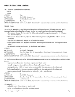 Chapter 02 - Science - Matter - and Energy
Copyright Cengage Learning. Powered by Cognero. Page
5
15. A scientific hypothesis must be testable.
a. True
b. False
ANSWER: True
DIFFICULTY: BLOOM’S: Remember
REFERENCES: 2.1 What Do Scientists Do?
QUESTION TYPE: True / False
LEARNING OBJECTIVES: ENVS.MLSP.16.2.1 - Determine how science attempts to answer questions about nature.
Multiple Choice
16. Recall the Bormann-Likens controlled experiment in the forested valleys of New Hampshire. Which
statement best describes the effects of water flowing out of deforested areas into undisturbed areas?
a. The amount of water flowing out of the deforested valley following rain increased by 30-40%, and
soil erosion increased.
b. The amount of water flowing out of the deforested valley decreased by 10-20%, and soil erosion
decreased.
c. The flow of water did not change, but soil erosion increased.
d. Other types of plants took the place of the trees, preventing deforestation from affecting the flow of
water.
e. Eroding soil dammed up the river, preventing the flow of water.
ANSWER: a
DIFFICULTY: BLOOM’S: Understand
REFERENCES: Core Case Study: How Do Scientists Learn about Nature? Experimenting with a Forest
QUESTION TYPE: Multiple Choice
LEARNING OBJECTIVES: ENVS.MLSP.16.2.1 - Determine how science attempts to answer questions about nature.
17. The Bormann-Likens study in the Hubbard Brook Experimental Forest in New Hampshire can be described
as .
a. a comparison of a control site with an experimental site in nature
b. a study using computer model simulations of a complex natural system
c. an experiment in which too many factors were varied to draw a conclusion from the results
d. missing a baseline for comparison, making it difficult to draw a conclusion from the results
e. an observational study that attempted not to interfere with a natural system
ANSWER: a
DIFFICULTY: BLOOM’S: Understand
REFERENCES: Core Case Study: How Do Scientists Learn about Nature? Experimenting with a Forest
QUESTION TYPE: Multiple Choice
LEARNING OBJECTIVES: ENVS.MLSP.16.2.1 - Determine how science attempts to answer questions about nature.
18. Science is .
a. a field in which observations are rarely tested
b. never investigated using statistical tools and models
 