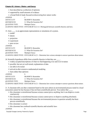 Chapter 02 - Science - Matter - and Energy
Copyright Cengage Learning. Powered by Cognero. Page
6
c. best described as a collection of opinions
d. supported by small amounts of evidence
e. a broad field of study focused on discovering how nature works
ANSWER: e
DIFFICULTY: BLOOM’S: Remember
REFERENCES: 2.1 What Do Scientists Do?
QUESTION TYPE: Multiple Choice
LEARNING OBJECTIVES: ENVS.MLSP.16.2.1.4 - Distinguish between scientific theories and laws.
19. A(n) is an approximate representation or simulation of a system.
a. model
b. datum
c. projection
d. experiment
e. peer review
ANSWER: a
DIFFICULTY: BLOOM’S: Remember
REFERENCES: 2.1 What Do Scientists Do?
QUESTION TYPE: Multiple Choice
LEARNING OBJECTIVES: ENVS.MLSP.16.2.1 - Determine how science attempts to answer questions about nature.
20. Scientific hypotheses differ from scientific theories in that they are _.
a. widely accepted descriptions of what we find happening over and over in nature
b. possible, but not yet well-tested, explanations of data
c. not able to be tested
d. arrived at after extensive mathematical modeling
e. facts rather than opinions
ANSWER: b
DIFFICULTY: BLOOM’S: Remember
REFERENCES: 2.1 What Do Scientists Do?
QUESTION TYPE: Multiple Choice
LEARNING OBJECTIVES: ENVS.MLSP.16.2.1 - Determine how science attempts to answer questions about nature.
21. A classmate tells you that a statement heard on the news about an environmental process noted in a local
ecosystem cannot be true because it has not been scientifically proven. You realize that .
a. this classmate is misinformed because science cannot prove anything, but it can disprove events
conclusively
b. this classmate is misinformed because science cannot prove or disprove anything absolutely
c. this classmate is misinformed because the environmental process in question actually has been
proven scientifically
d. this classmate is correct
e. this classmate has confused scientific theories and scientific laws
ANSWER: b
 