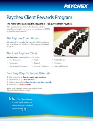 Paychex Client Rewards Program
The name’s the game and the reward is FREE payroll from Paychex!
Refer friends and associates to Paychex and earn free
payroll processing for one year up to a maximum of $7,500
in payroll processing credit.*



The Paychex Commitment
Referrals will be provided the highest level of consultation
and treated in a way that honors the trust you have placed
in Paychex.



The Ideal Paychex Client
Any business with a payroll need, including:
 •	 New	Businesses               •	 Legal                                    •	 Not-For-Profits
 •	 Restaurants                                      •	 Medical              •	 Architects
 •	 Construction/Contractors                         •	 Seasonal	Employers   •	 Household	Payrolls



Four Easy Ways To Submit Referrals
1.   Give them to your Paychex sales representative.
2.   Phone them in to 1-877-749-4765.
3.   Submit them online at http://services.paychex.com/refer.
4.   Fax them to 1-877-850-3035.

* Referrals must be submitted from September 1, 2009 through May 31, 2010.
  Subject to Terms and Conditions. See reverse side.




           One of the highest honors                                          DennisBarney
                                                                              Donna Fitzpatrick
           I can receive is when one                                          Paychex Sales Representative
                                                                              1-585-218-6110
           of my clients recommends                                           (505) 604-2792
                                                                              dfitzpatrick@paychex.com
           me to others.                                                      dbarney@paychex.com
                                                                              1-585-264-8242
 