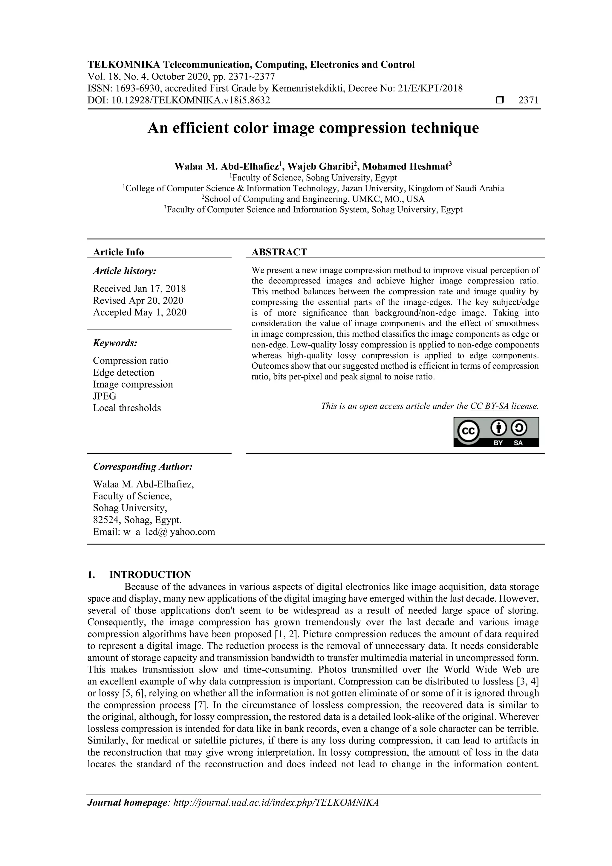 TELKOMNIKA Telecommunication, Computing, Electronics and Control Vol. 18, No. 4, October 2020, pp. 2371~2377 ISSN: 1693-6930, accredited First Grade by Kemenristekdikti, Decree No: 21/E/KPT/2018 DOI: 10.12928/TELKOMNIKA.v18i5.8632  2371 Journal homepage: http://journal.uad.ac.id/index.php/TELKOMNIKA An efficient color image compression technique Walaa M. Abd-Elhafiez1 , Wajeb Gharibi2 , Mohamed Heshmat3 1 Faculty of Science, Sohag University, Egypt 1 College of Computer Science & Information Technology, Jazan University, Kingdom of Saudi Arabia 2 School of Computing and Engineering, UMKC, MO., USA 3 Faculty of Computer Science and Information System, Sohag University, Egypt Article Info ABSTRACT Article history: Received Jan 17, 2018 Revised Apr 20, 2020 Accepted May 1, 2020 We present a new image compression method to improve visual perception of the decompressed images and achieve higher image compression ratio. This method balances between the compression rate and image quality by compressing the essential parts of the image-edges. The key subject/edge is of more significance than background/non-edge image. Taking into consideration the value of image components and the effect of smoothness in image compression, this method classifies the image components as edge or non-edge. Low-quality lossy compression is applied to non-edge components whereas high-quality lossy compression is applied to edge components. Outcomes show that our suggested method is efficient in terms of compression ratio, bits per-pixel and peak signal to noise ratio. Keywords: Compression ratio Edge detection Image compression JPEG Local thresholds This is an open access article under the CC BY-SA license. Corresponding Author: Walaa M. Abd-Elhafiez, Faculty of Science, Sohag University, 82524, Sohag, Egypt. Email: w_a_led@ yahoo.com 1. INTRODUCTION Because of the advances in various aspects of digital electronics like image acquisition, data storage space and display, many new applications of the digital imaging have emerged within the last decade. However, several of those applications don't seem to be widespread as a result of needed large space of storing. Consequently, the image compression has grown tremendously over the last decade and various image compression algorithms have been proposed [1, 2]. Picture compression reduces the amount of data required to represent a digital image. The reduction process is the removal of unnecessary data. It needs considerable amount of storage capacity and transmission bandwidth to transfer multimedia material in uncompressed form. This makes transmission slow and time-consuming. Photos transmitted over the World Wide Web are an excellent example of why data compression is important. Compression can be distributed to lossless [3, 4] or lossy [5, 6], relying on whether all the information is not gotten eliminate of or some of it is ignored through the compression process [7]. In the circumstance of lossless compression, the recovered data is similar to the original, although, for lossy compression, the restored data is a detailed look-alike of the original. Wherever lossless compression is intended for data like in bank records, even a change of a sole character can be terrible. Similarly, for medical or satellite pictures, if there is any loss during compression, it can lead to artifacts in the reconstruction that may give wrong interpretation. In lossy compression, the amount of loss in the data locates the standard of the reconstruction and does indeed not lead to change in the information content. 