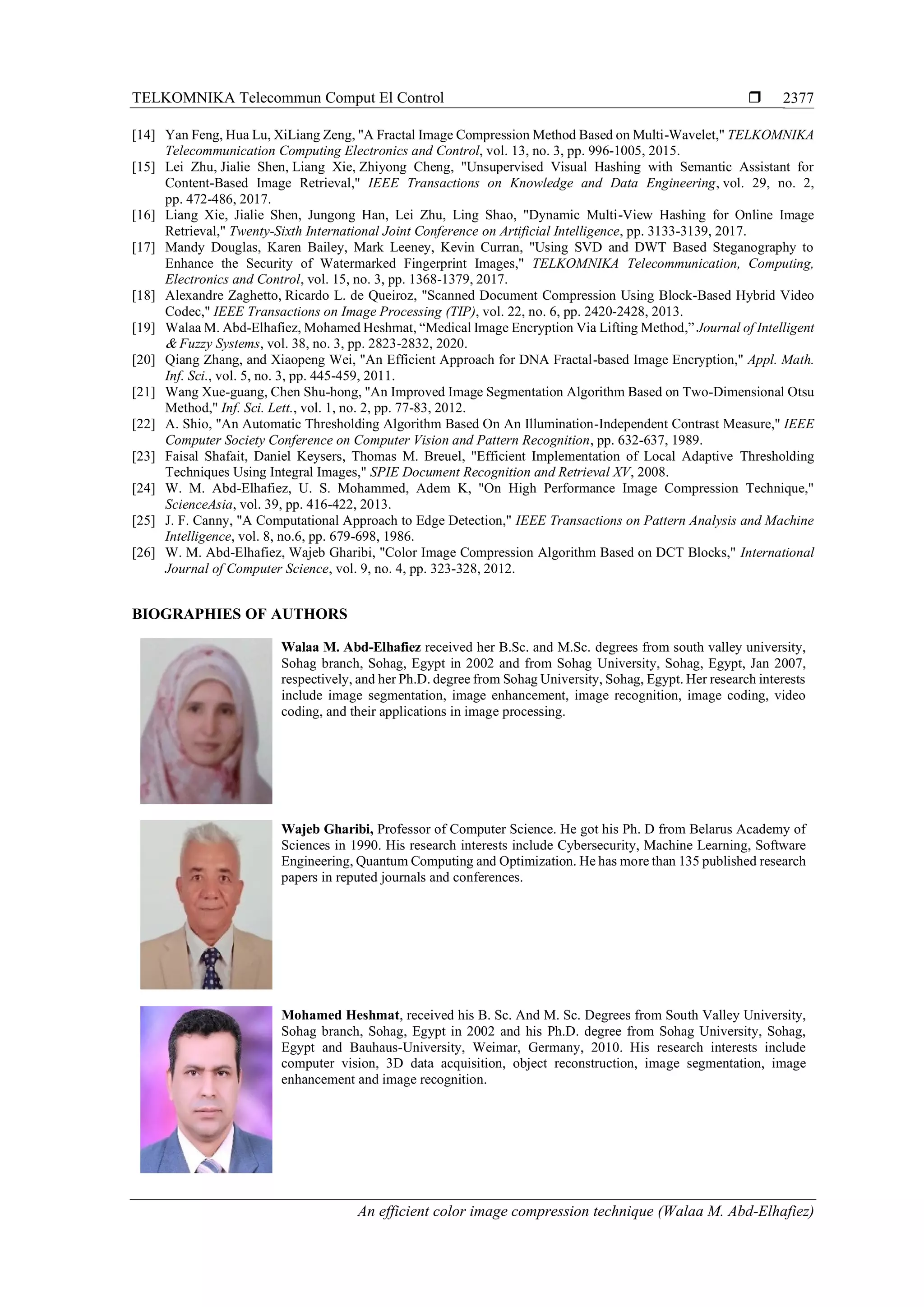 TELKOMNIKA Telecommun Comput El Control  An efficient color image compression technique (Walaa M. Abd-Elhafiez) 2377 [14] Yan Feng, Hua Lu, XiLiang Zeng, "A Fractal Image Compression Method Based on Multi-Wavelet," TELKOMNIKA Telecommunication Computing Electronics and Control, vol. 13, no. 3, pp. 996-1005, 2015. [15] Lei Zhu, Jialie Shen, Liang Xie, Zhiyong Cheng, "Unsupervised Visual Hashing with Semantic Assistant for Content-Based Image Retrieval," IEEE Transactions on Knowledge and Data Engineering, vol. 29, no. 2, pp. 472-486, 2017. [16] Liang Xie, Jialie Shen, Jungong Han, Lei Zhu, Ling Shao, "Dynamic Multi-View Hashing for Online Image Retrieval," Twenty-Sixth International Joint Conference on Artificial Intelligence, pp. 3133-3139, 2017. [17] Mandy Douglas, Karen Bailey, Mark Leeney, Kevin Curran, "Using SVD and DWT Based Steganography to Enhance the Security of Watermarked Fingerprint Images," TELKOMNIKA Telecommunication, Computing, Electronics and Control, vol. 15, no. 3, pp. 1368-1379, 2017. [18] Alexandre Zaghetto, Ricardo L. de Queiroz, "Scanned Document Compression Using Block-Based Hybrid Video Codec," IEEE Transactions on Image Processing (TIP), vol. 22, no. 6, pp. 2420-2428, 2013. [19] Walaa M. Abd-Elhafiez, Mohamed Heshmat, “Medical Image Encryption Via Lifting Method,” Journal of Intelligent & Fuzzy Systems, vol. 38, no. 3, pp. 2823-2832, 2020. [20] Qiang Zhang, and Xiaopeng Wei, "An Efficient Approach for DNA Fractal-based Image Encryption," Appl. Math. Inf. Sci., vol. 5, no. 3, pp. 445-459, 2011. [21] Wang Xue-guang, Chen Shu-hong, "An Improved Image Segmentation Algorithm Based on Two-Dimensional Otsu Method," Inf. Sci. Lett., vol. 1, no. 2, pp. 77-83, 2012. [22] A. Shio, "An Automatic Thresholding Algorithm Based On An Illumination-Independent Contrast Measure," IEEE Computer Society Conference on Computer Vision and Pattern Recognition, pp. 632-637, 1989. [23] Faisal Shafait, Daniel Keysers, Thomas M. Breuel, "Efficient Implementation of Local Adaptive Thresholding Techniques Using Integral Images," SPIE Document Recognition and Retrieval XV, 2008. [24] W. M. Abd-Elhafiez, U. S. Mohammed, Adem K, "On High Performance Image Compression Technique," ScienceAsia, vol. 39, pp. 416-422, 2013. [25] J. F. Canny, "A Computational Approach to Edge Detection," IEEE Transactions on Pattern Analysis and Machine Intelligence, vol. 8, no.6, pp. 679-698, 1986. [26] W. M. Abd-Elhafiez, Wajeb Gharibi, "Color Image Compression Algorithm Based on DCT Blocks," International Journal of Computer Science, vol. 9, no. 4, pp. 323-328, 2012. BIOGRAPHIES OF AUTHORS Walaa M. Abd-Elhafiez received her B.Sc. and M.Sc. degrees from south valley university, Sohag branch, Sohag, Egypt in 2002 and from Sohag University, Sohag, Egypt, Jan 2007, respectively, and her Ph.D. degree from Sohag University, Sohag, Egypt. Her research interests include image segmentation, image enhancement, image recognition, image coding, video coding, and their applications in image processing. Wajeb Gharibi, Professor of Computer Science. He got his Ph. D from Belarus Academy of Sciences in 1990. His research interests include Cybersecurity, Machine Learning, Software Engineering, Quantum Computing and Optimization. He has more than 135 published research papers in reputed journals and conferences. Mohamed Heshmat, received his B. Sc. And M. Sc. Degrees from South Valley University, Sohag branch, Sohag, Egypt in 2002 and his Ph.D. degree from Sohag University, Sohag, Egypt and Bauhaus-University, Weimar, Germany, 2010. His research interests include computer vision, 3D data acquisition, object reconstruction, image segmentation, image enhancement and image recognition. 