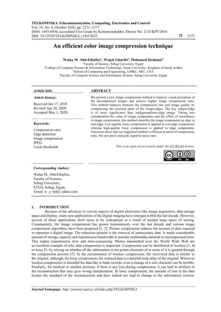 TELKOMNIKA Telecommunication, Computing, Electronics and Control
Vol. 18, No. 4, October 2020, pp. 2371~2377
ISSN: 1693-6930, accredited First Grade by Kemenristekdikti, Decree No: 21/E/KPT/2018
DOI: 10.12928/TELKOMNIKA.v18i5.8632  2371
Journal homepage: http://journal.uad.ac.id/index.php/TELKOMNIKA
An efficient color image compression technique
Walaa M. Abd-Elhafiez1
, Wajeb Gharibi2
, Mohamed Heshmat3
1
Faculty of Science, Sohag University, Egypt
1
College of Computer Science & Information Technology, Jazan University, Kingdom of Saudi Arabia
2
School of Computing and Engineering, UMKC, MO., USA
3
Faculty of Computer Science and Information System, Sohag University, Egypt
Article Info ABSTRACT
Article history:
Received Jan 17, 2018
Revised Apr 20, 2020
Accepted May 1, 2020
We present a new image compression method to improve visual perception of
the decompressed images and achieve higher image compression ratio.
This method balances between the compression rate and image quality by
compressing the essential parts of the image-edges. The key subject/edge
is of more significance than background/non-edge image. Taking into
consideration the value of image components and the effect of smoothness
in image compression, this method classifies the image components as edge or
non-edge. Low-quality lossy compression is applied to non-edge components
whereas high-quality lossy compression is applied to edge components.
Outcomes show that our suggested method is efficient in terms of compression
ratio, bits per-pixel and peak signal to noise ratio.
Keywords:
Compression ratio
Edge detection
Image compression
JPEG
Local thresholds This is an open access article under the CC BY-SA license.
Corresponding Author:
Walaa M. Abd-Elhafiez,
Faculty of Science,
Sohag University,
82524, Sohag, Egypt.
Email: w_a_led@ yahoo.com
1. INTRODUCTION
Because of the advances in various aspects of digital electronics like image acquisition, data storage
space and display, many new applications of the digital imaging have emerged within the last decade. However,
several of those applications don't seem to be widespread as a result of needed large space of storing.
Consequently, the image compression has grown tremendously over the last decade and various image
compression algorithms have been proposed [1, 2]. Picture compression reduces the amount of data required
to represent a digital image. The reduction process is the removal of unnecessary data. It needs considerable
amount of storage capacity and transmission bandwidth to transfer multimedia material in uncompressed form.
This makes transmission slow and time-consuming. Photos transmitted over the World Wide Web are
an excellent example of why data compression is important. Compression can be distributed to lossless [3, 4]
or lossy [5, 6], relying on whether all the information is not gotten eliminate of or some of it is ignored through
the compression process [7]. In the circumstance of lossless compression, the recovered data is similar to
the original, although, for lossy compression, the restored data is a detailed look-alike of the original. Wherever
lossless compression is intended for data like in bank records, even a change of a sole character can be terrible.
Similarly, for medical or satellite pictures, if there is any loss during compression, it can lead to artifacts in
the reconstruction that may give wrong interpretation. In lossy compression, the amount of loss in the data
locates the standard of the reconstruction and does indeed not lead to change in the information content.
 