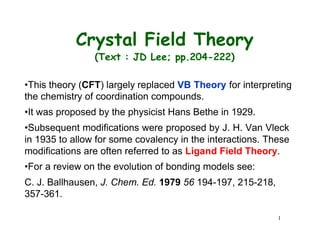 Crystal Field Theory
(Text : JD Lee; pp.204-222)
•This theory (CFT) largely replaced VB Theory for interpreting
the chemistry of coordination compounds.
•It was proposed by the physicist Hans Bethe in 1929.
•Subsequent modifications were proposed by J. H. Van Vleck
in 1935 to allow for some covalency in the interactions. These
modifications are often referred to as Ligand Field Theory.
•For a review on the evolution of bonding models see:
C. J. Ballhausen, J. Chem. Ed. 1979 56 194-197, 215-218,
357-361.
1
 