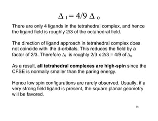  t = 4/9  o
There are only 4 ligands in the tetrahedral complex, and hence
the ligand field is roughly 2/3 of the octahedral field.
The direction of ligand approach in tetrahedral complex does
not coincide with the d-orbitals. This reduces the field by a
factor of 2/3. Therefore t is roughly 2/3 x 2/3 = 4/9 of o
As a result, all tetrahedral complexes are high-spin since the
CFSE is normally smaller than the paring energy.
Hence low spin configurations are rarely observed. Usually, if a
very strong field ligand is present, the square planar geometry
will be favored.
18
 