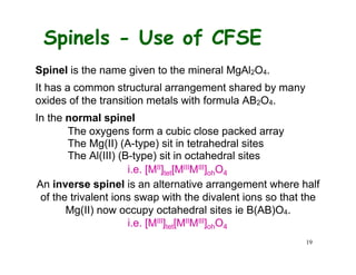 Spinels - Use of CFSE
Spinel is the name given to the mineral MgAl2O4.
It has a common structural arrangement shared by many
oxides of the transition metals with formula AB2O4.
In the normal spinel
The oxygens form a cubic close packed array
The Mg(II) (A-type) sit in tetrahedral sites
The Al(III) (B-type) sit in octahedral sites
i.e. [MII]tet[MIIIMIII]ohO4
An inverse spinel is an alternative arrangement where half
of the trivalent ions swap with the divalent ions so that the
Mg(II) now occupy octahedral sites ie B(AB)O4.
i.e. [MIII]tet[MIIMIII]ohO4
19
 