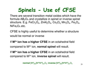Spinels - Use of CFSE
There are several transition metal oxides which have the
formula AB2O4 and crystallize in spinel or inverse spinel
structure. E.g. FeCr2O4, ZnAl2O4, Co3O4, Mn3O4, Fe3O4,
NiFe2O4 etc.
CFSE is highly useful to determine whether a structure
would be normal or inverse
If M3+ ion has a higher CFSE in an octahedral field
compared to M2+ ion, normal spinel will result.
If M2+ ion has a higher CFSE in an octahedral field
compared to M3+ ion, inverse spinel will result.
normal [MII]tet[MIIIMIII]ohO4; inverse [MIII]tet[MIIMIII]ohO4 20
 