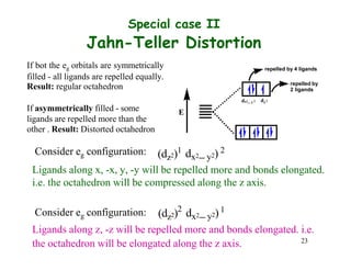 Special case II
Jahn-Teller Distortion
If bot the eg orbitals are symmetrically
filled - all ligands are repelled equally.
Result: regular octahedron
repelled by 4 ligands
repelled by
2 ligands
If asymmetrically filled - some E
ligands are repelled more than the
other . Result: Distorted octahedron
dx2
 y 2 dz2
Consider eg configuration: (dz2)1 dx2 y2) 2
Ligands along x, -x, y, -y will be repelled more and bonds elongated.
i.e. the octahedron will be compressed along the z axis.
Consider eg configuration: (dz2)2
dx2 y2)1
Ligands along z, -z will be repelled more and bonds elongated. i.e.
the octahedron will be elongated along the z axis. 23
 