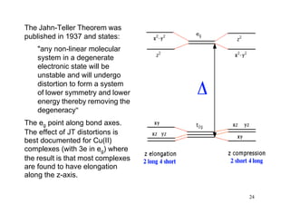 The Jahn-Teller Theorem was
published in 1937 and states:
"any non-linear molecular
system in a degenerate
electronic state will be
unstable and will undergo
distortion to form a system
of lower symmetry and lower
energy thereby removing the
degeneracy"
The eg point along bond axes.
The effect of JT distortions is
best documented for Cu(II)
complexes (with 3e in eg) where
the result is that most complexes
are found to have elongation
along the z-axis.
24
 