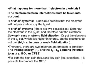 •What happens for more than 1 electron in d orbitals?
•The electron-electron interactions must be taken into
account.
•For d1-d3 systems: Hund's rule predicts that the electrons
will not pair and occupy the t2gset.
•For d4-d7 systems ( there are two possibilities): Either put
the electrons in the t2g set and therefore pair the electrons
(low spin case or strong field situation. Or put the electrons
in the eg set, which lies higher in energy, but the electrons do
not pair (high spin case or weak field situation).
•Therefore, there are two important parameters to consider:
The Pairing energy (P), and the eg - t2g Splitting (referred
to as  0, 10Dq or CFSE)
•For both the high spin (h.s.) and low spin (l.s.) situations, it is
possible to compute the CFSE.
7
 