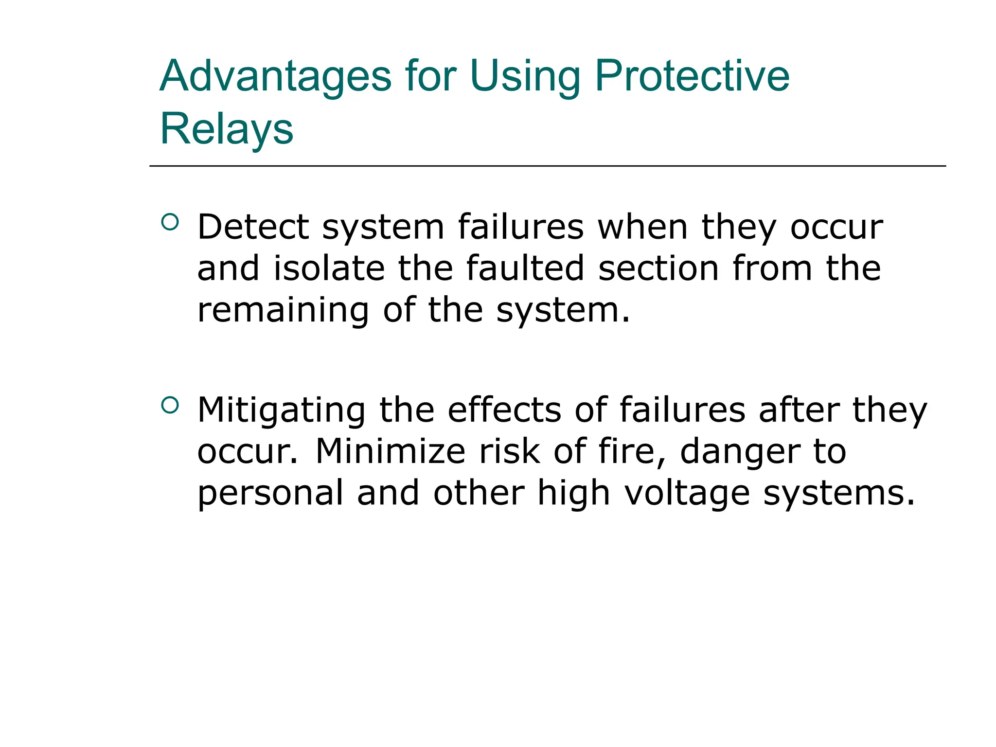 Advantages for Using Protective
Relays
 Detect system failures when they occur
and isolate the faulted section from the
remaining of the system.
 Mitigating the effects of failures after they
occur. Minimize risk of fire, danger to
personal and other high voltage systems.
 