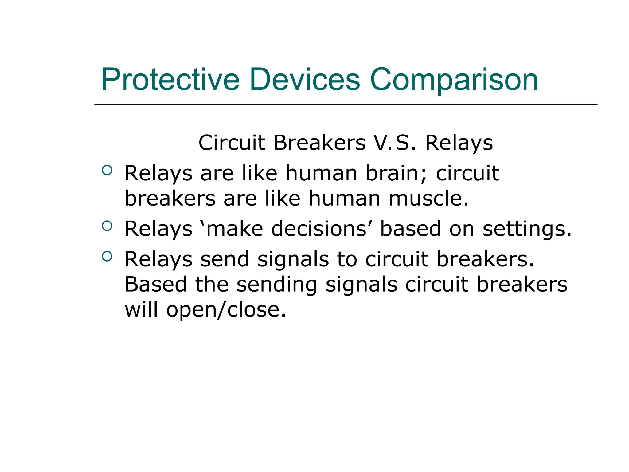 Protective Devices Comparison
Circuit Breakers V.S. Relays
 Relays are like human brain; circuit
breakers are like human muscle.
 Relays ‘make decisions’ based on settings.
 Relays send signals to circuit breakers.
Based the sending signals circuit breakers
will open/close.
 