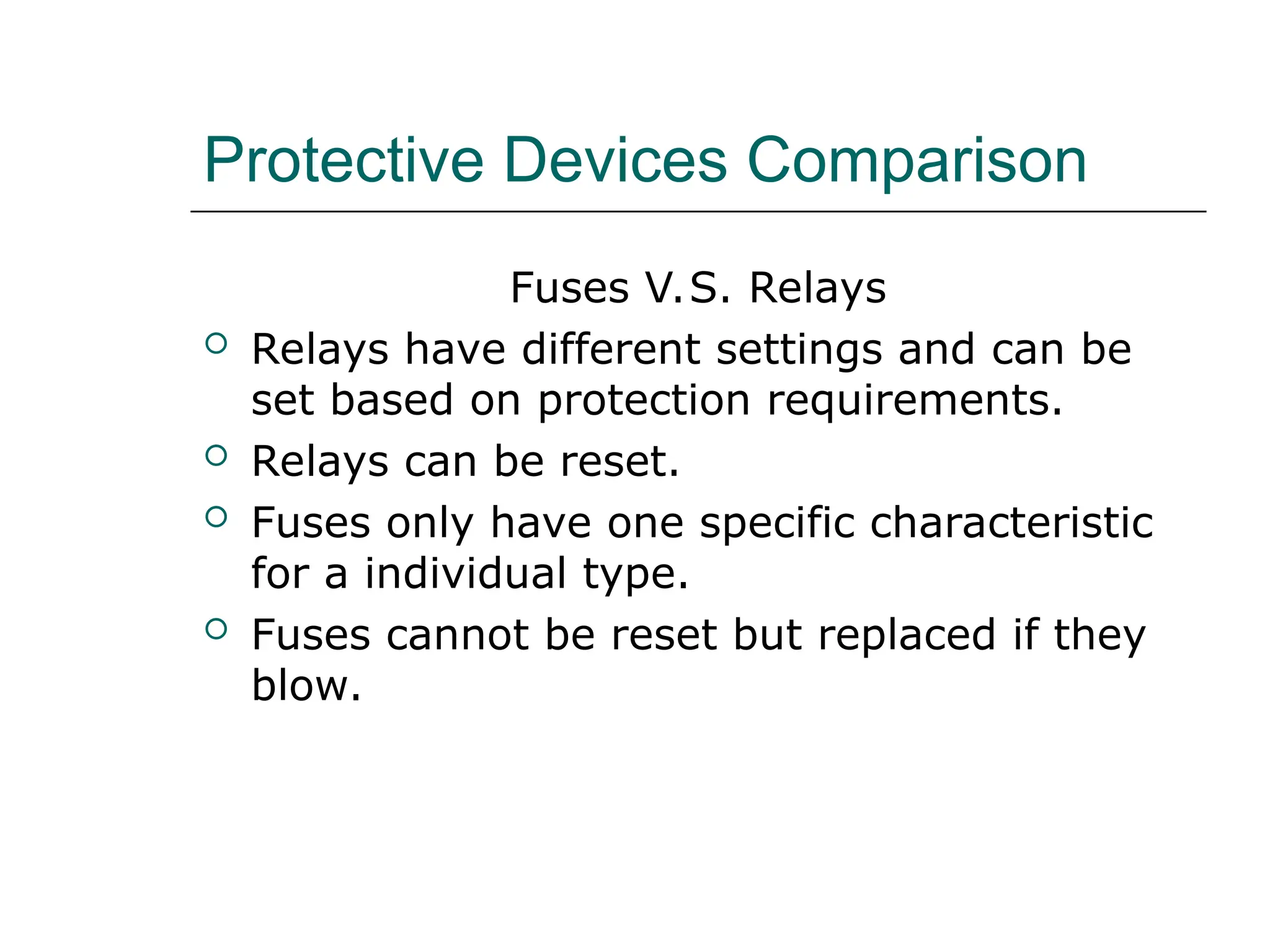 Protective Devices Comparison
Fuses V.S. Relays
 Relays have different settings and can be
set based on protection requirements.
 Relays can be reset.
 Fuses only have one specific characteristic
for a individual type.
 Fuses cannot be reset but replaced if they
blow.
 