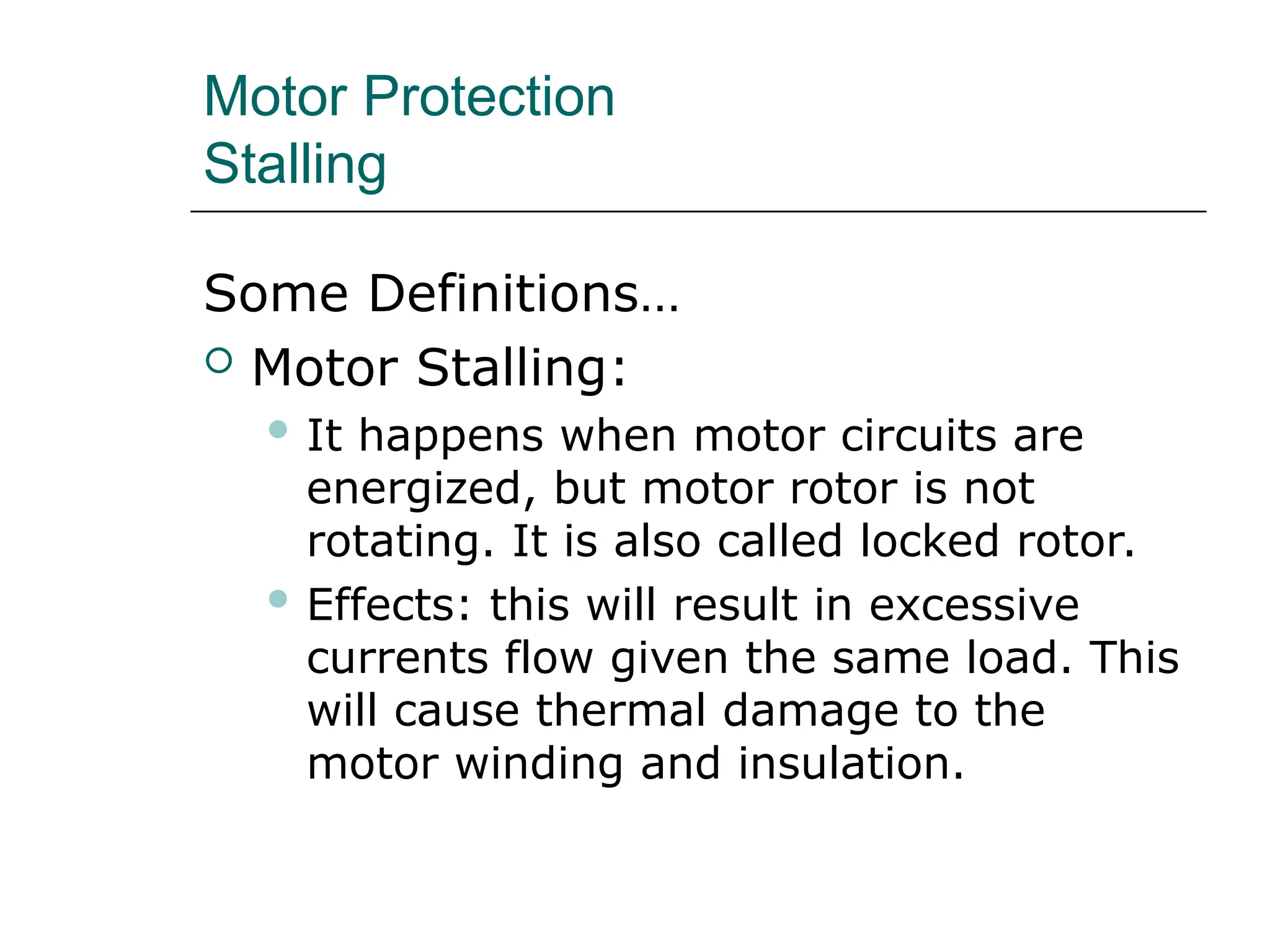 Motor Protection
Stalling
Some Definitions…
 Motor Stalling:
 It happens when motor circuits are
energized, but motor rotor is not
rotating. It is also called locked rotor.
 Effects: this will result in excessive
currents flow given the same load. This
will cause thermal damage to the
motor winding and insulation.
 