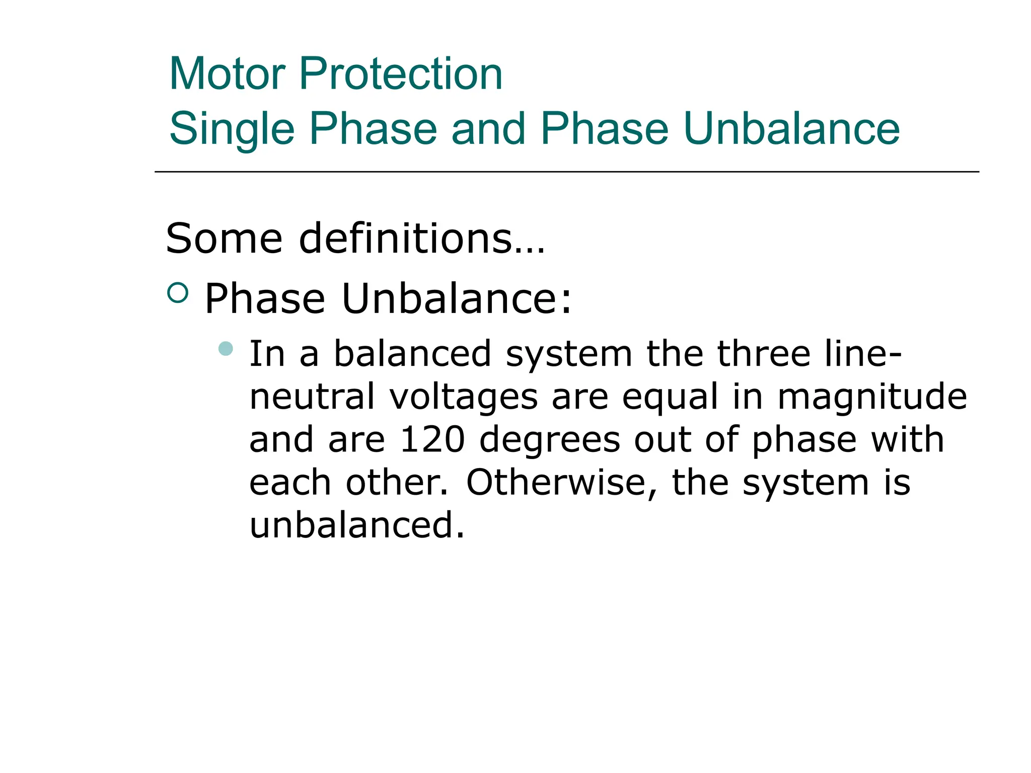 Motor Protection
Single Phase and Phase Unbalance
Some definitions…
 Phase Unbalance:
 In a balanced system the three line-
neutral voltages are equal in magnitude
and are 120 degrees out of phase with
each other. Otherwise, the system is
unbalanced.
 