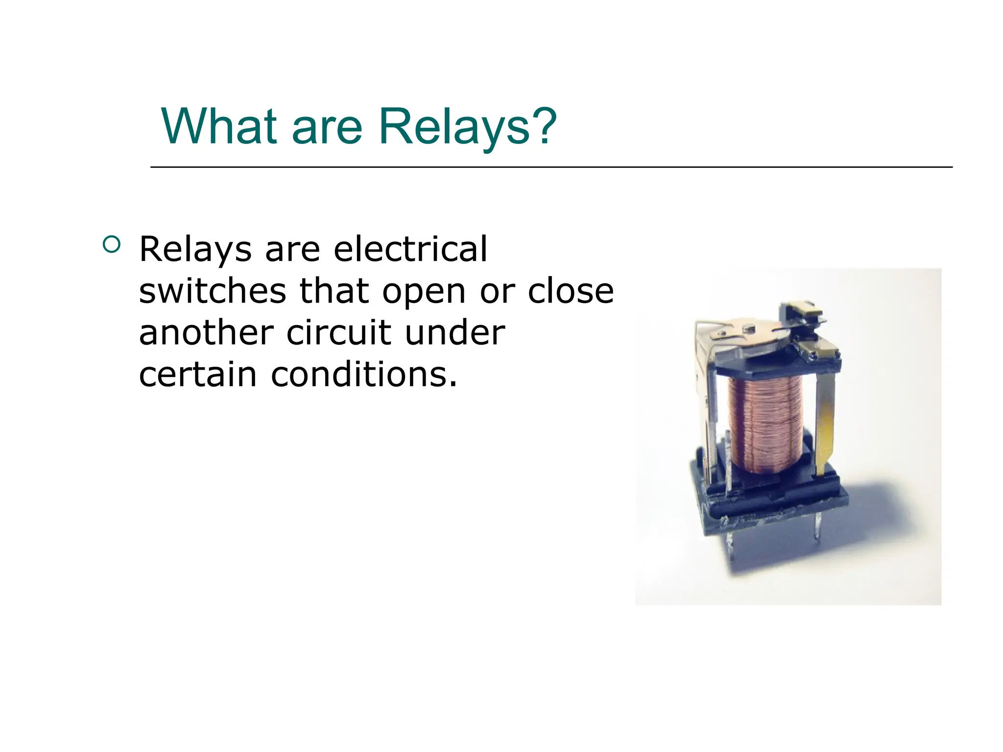 What are Relays?
 Relays are electrical
switches that open or close
another circuit under
certain conditions.
 