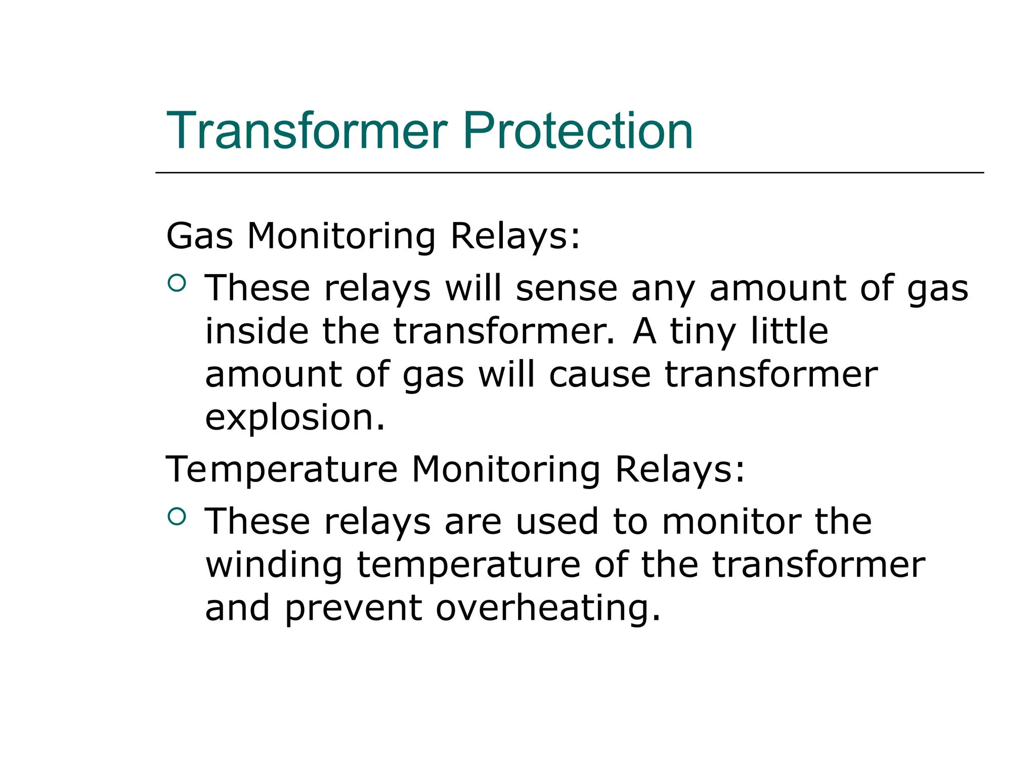 Transformer Protection
Gas Monitoring Relays:
 These relays will sense any amount of gas
inside the transformer. A tiny little
amount of gas will cause transformer
explosion.
Temperature Monitoring Relays:
 These relays are used to monitor the
winding temperature of the transformer
and prevent overheating.
 