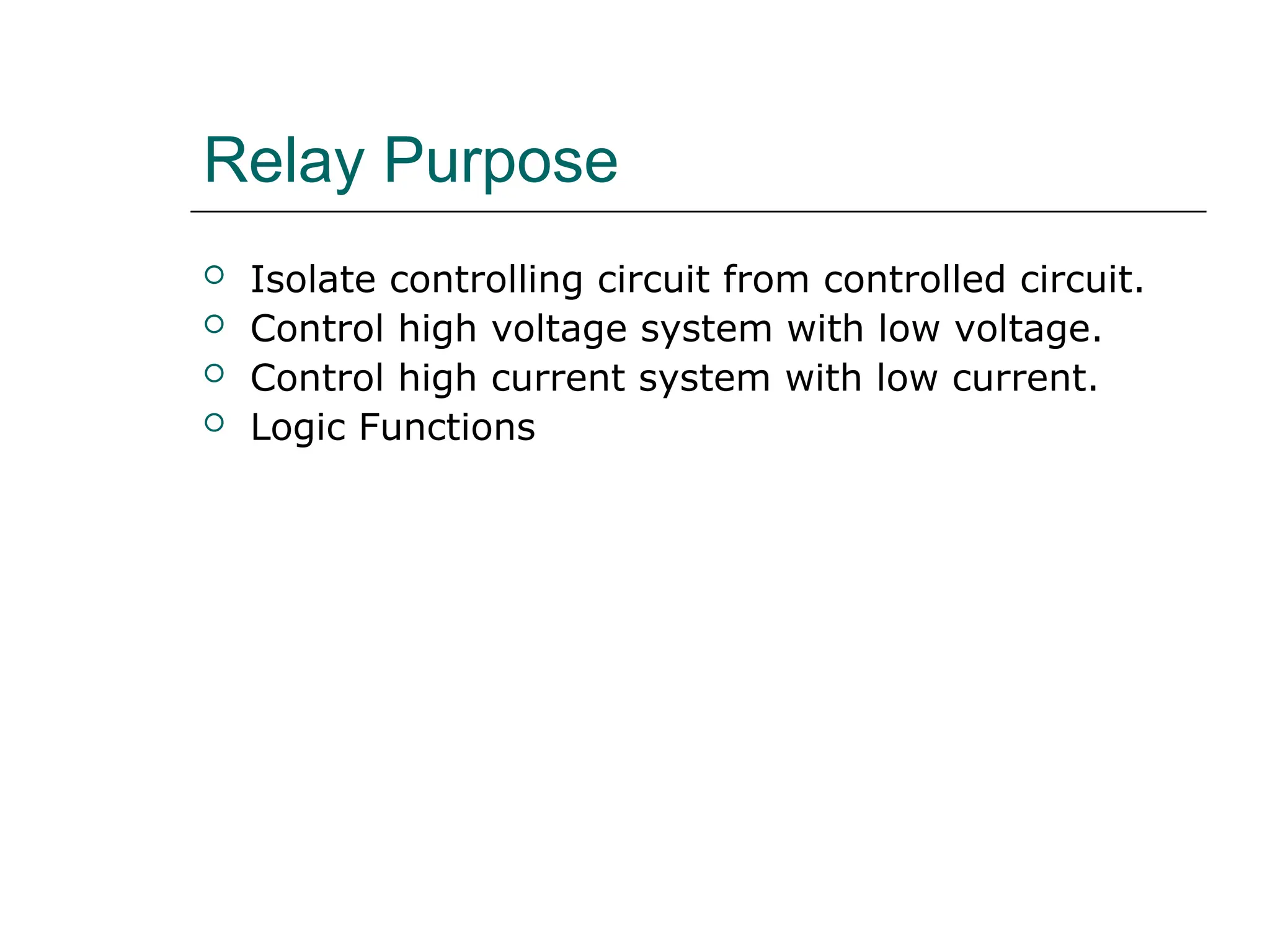 Relay Purpose
 Isolate controlling circuit from controlled circuit.
 Control high voltage system with low voltage.
 Control high current system with low current.
 Logic Functions
 