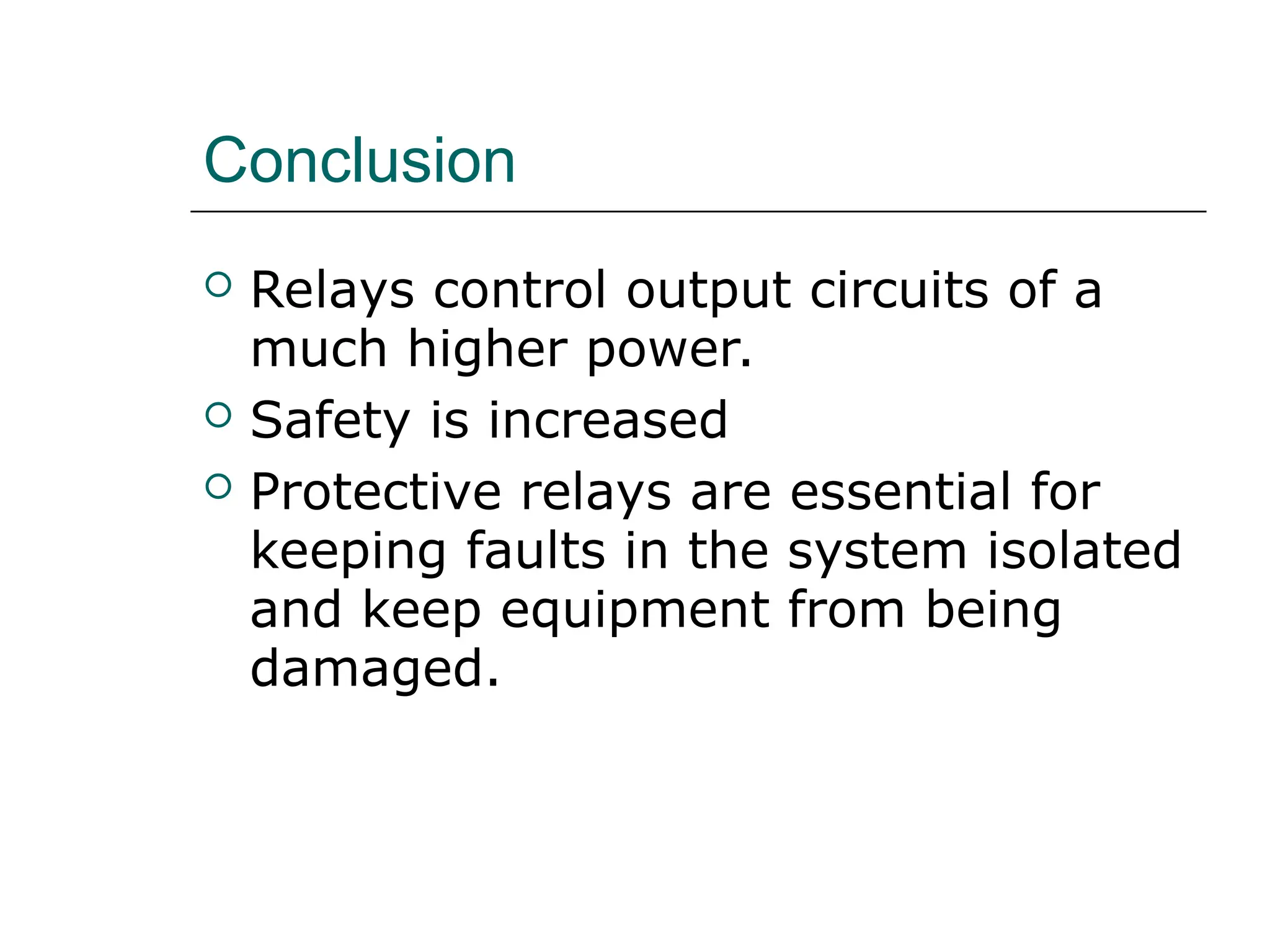 Conclusion
 Relays control output circuits of a
much higher power.
 Safety is increased
 Protective relays are essential for
keeping faults in the system isolated
and keep equipment from being
damaged.
 