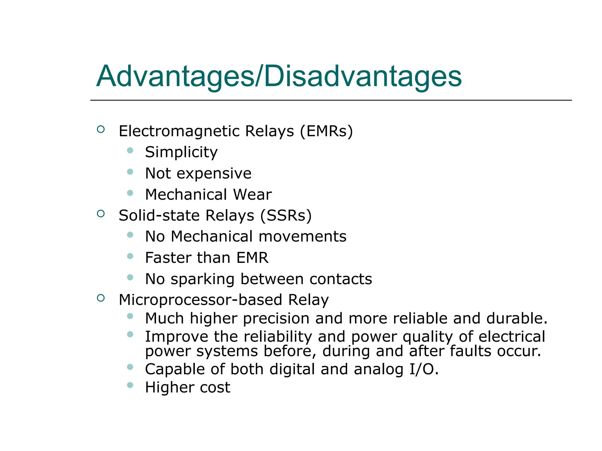 Advantages/Disadvantages
 Electromagnetic Relays (EMRs)
 Simplicity
 Not expensive
 Mechanical Wear
 Solid-state Relays (SSRs)
 No Mechanical movements
 Faster than EMR
 No sparking between contacts
 Microprocessor-based Relay
 Much higher precision and more reliable and durable.
 Improve the reliability and power quality of electrical
power systems before, during and after faults occur.
 Capable of both digital and analog I/O.
 Higher cost
 