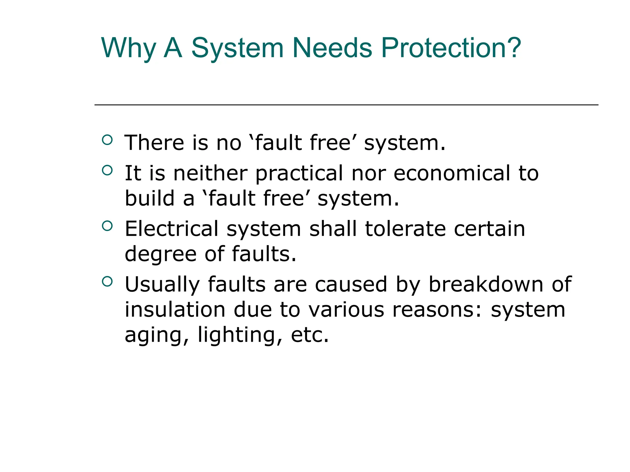 Why A System Needs Protection?
 There is no ‘fault free’ system.
 It is neither practical nor economical to
build a ‘fault free’ system.
 Electrical system shall tolerate certain
degree of faults.
 Usually faults are caused by breakdown of
insulation due to various reasons: system
aging, lighting, etc.
 