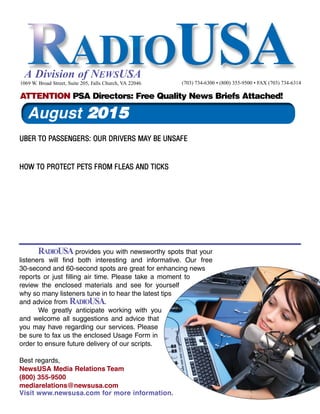RADIOUSA provides you with newsworthy spots that your
listeners will find both interesting and informative. Our free
30-second and 60-second spots are great for enhancing news
reports or just filling air time. Please take a moment to
review the enclosed materials and see for yourself
why so many listeners tune in to hear the latest tips
and advice from RADIOUSA.
We greatly anticipate working with you
and welcome all suggestions and advice that
you may have regarding our services. Please
be sure to fax us the enclosed Usage Form in
order to ensure future delivery of our scripts.
Best regards,
NewsUSA Media Relations Team
(800) 355-9500
mediarelations@newsusa.com
Visit www.newsusa.com for more information.
A Division of NEWSUSA
UBER TO PASSENGERS: OUR DRIVERS MAY BE UNSAFE
HOW TO PROTECT PETS FROM FLEAS AND TICKS
1069 W. Broad Street, Suite 205, Falls Church, VA 22046 (703) 734-6300 • (800) 355-9500 • FAX (703) 734-6314
ATTENTION PSA Directors: Free Quality News Briefs Attached!
August 2015
 