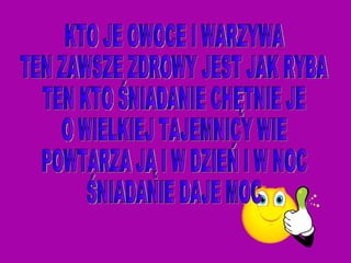 KTO JE OWOCE I WARZYWA TEN ZAWSZE ZDROWY JEST JAK RYBA TEN KTO ŚNIADANIE CHĘTNIE JE O WIELKIEJ TAJEMNICY WIE POWTARZA JĄ I W DZIEŃ I W NOC ŚNIADANIE DAJE MOC  