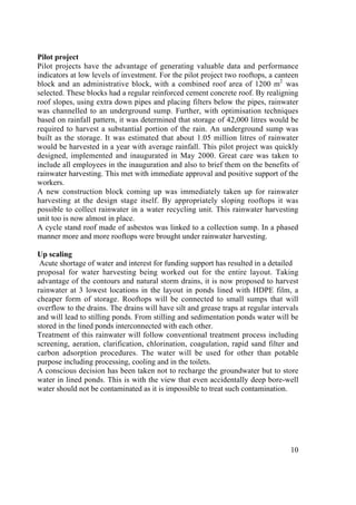 exit                         ‹ previous              ^top^               next ›                  ? help




       Pilot project
       Pilot projects have the advantage of generating valuable data and performance
       indicators at low levels of investment. For the pilot project two rooftops, a canteen
       block and an administrative block, with a combined roof area of 1200 m2 was
       selected. These blocks had a regular reinforced cement concrete roof. By realigning
       roof slopes, using extra down pipes and placing filters below the pipes, rainwater
       was channelled to an underground sump. Further, with optimisation techniques
       based on rainfall pattern, it was determined that storage of 42,000 litres would be
       required to harvest a substantial portion of the rain. An underground sump was
       built as the storage. It was estimated that about 1.05 million litres of rainwater
       would be harvested in a year with average rainfall. This pilot project was quickly
       designed, implemented and inaugurated in May 2000. Great care was taken to
       include all employees in the inauguration and also to brief them on the benefits of
       rainwater harvesting. This met with immediate approval and positive support of the
       workers.
       A new construction block coming up was immediately taken up for rainwater
       harvesting at the design stage itself. By appropriately sloping rooftops it was
       possible to collect rainwater in a water recycling unit. This rainwater harvesting
       unit too is now almost in place.
       A cycle stand roof made of asbestos was linked to a collection sump. In a phased
       manner more and more rooftops were brought under rainwater harvesting.

       Up scaling
        Acute shortage of water and interest for funding support has resulted in a detailed
       proposal for water harvesting being worked out for the entire layout. Taking
       advantage of the contours and natural storm drains, it is now proposed to harvest
       rainwater at 3 lowest locations in the layout in ponds lined with HDPE film, a
       cheaper form of storage. Rooftops will be connected to small sumps that will
       overflow to the drains. The drains will have silt and grease traps at regular intervals
       and will lead to stilling ponds. From stilling and sedimentation ponds water will be
       stored in the lined ponds interconnected with each other.
       Treatment of this rainwater will follow conventional treatment process including
       screening, aeration, clarification, chlorination, coagulation, rapid sand filter and
       carbon adsorption procedures. The water will be used for other than potable
       purpose including processing, cooling and in the toilets.
       A conscious decision has been taken not to recharge the groundwater but to store
       water in lined ponds. This is with the view that even accidentally deep bore-well
       water should not be contaminated as it is impossible to treat such contamination.




                                                                                           10
 