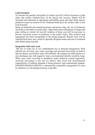 exit                  ‹ previous             ^top^               next ›                        ? help




       Land treatment
       To increase the quantity and quality of surface run-off it will be necessary to take
       slope and surface characteristics of the layout into account. Slopes will be
       increased and redirected as appropriate and buffalo grass and other hardy species
       planted to ensure no erosion of soil. Sediment build up in the surface water is also
       to be lessened.
       Being an industrial unit producing pistons and piston rings, the use of chemicals
       and acids is inevitable in certain areas. Apart from minor realignment of slopes and
       grass turfing to control silt run-off, isolation of these area will be necessary to
       prevent non-point source of pollution to the runoff water. This isolation and
       segregation has been incorporated in the design proposal. Runoff water will be
       captured from these area, stored in specially designed sumps and sent to treatment
       units before being recycled.

       Integration with water cycle
        The key to water use in our establishment lies in demand management. With
       efficient use of water, grey water recycling and rainwater harvesting we believe
       that our factory can become water self-sufficient. By treating our entire layout as a
       zero discharge area with regard to water, environmental benefits would be large.
       While grey water recycling is mandatory under pollution control legislation,
       rainwater harvesting is not, but we believe that social and environmental
       responsibility of industry demands it being proactive and economically prudent.
       ESCORTS-MAHLE-GOETZE is showing that sustainable management of water
       by industries in a developing economy is possible.




                                                                                         11
 