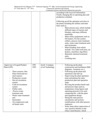 Mohamed M. M. Elfargani **** Chemical Engineer *** MSc. In Environmental and Energy engineering
CV. Issue date: 01 – 05 - 2015 Chemical & operation and training
Combustion process and thermal engineering specialist
according to the received information.
Finally changing this to operating plan and
production schedual.
Following up all the operation activities in
the plants including the utilities and main
lines such as:
- Main process area, which include
different types of reactors and
blenders, and many different
manifolds.
- Main utility equipments such as:
Oil heaters, Fin fan coolers,
chillers, process water treatment
units, waste water treatment units
and incinerator.
- Main Grinding Area which
include: Two roller mill units, air
heaters, classifiers, bag filters.
- Bentonite chemical treatment
units.
- Crushing area.
Supervisor of Liquid Product
Plant (LPP).
- Three reactors: One
Glass lined and two
steel reactors
- Production vessels
- Hot oil circulation
system
- Cold oil circulation
system
- Chiller units
- Process water
treatment unit.
- Waste water treatment
unit
- Incinerator
- Air compressors and
oil heater units
1991
1995
Jowfe Company
of oil Technology
- Following up the plant
construction and instillation (P&I
diagrams , Isometric rev.).
- Following up the plant trial
operations and start up.
- Supervising the plant operation
team and putting the main
production plan and operation
steps.
- Revising the product batch card
and process steps such as,
temperature rising figures and
operating pressure to be used
comparing this with the plant
and equipment design.
- Doing the main process
calculations and sections
modifications with other process
engineers.
- Some times direct supervision of
very sensitive batches in the
Glass Lined Reactor, which
4
 