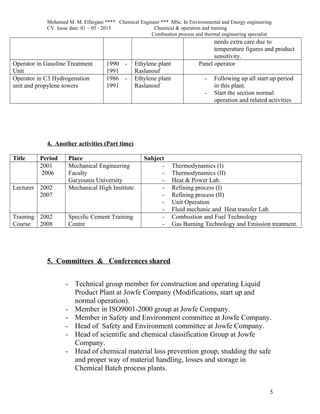 Mohamed M. M. Elfargani **** Chemical Engineer *** MSc. In Environmental and Energy engineering
CV. Issue date: 01 – 05 - 2015 Chemical & operation and training
Combustion process and thermal engineering specialist
needs extra care due to
temperature figures and product
sensitivity.
Operator in Gasoline Treatment
Unit
1990 -
1991
Ethylene plant
Raslanouf
Panel operator
Operator in C3 Hydrogenation
unit and propylene towers
1986 -
1991
Ethylene plant
Raslanouf
- Following up all start up period
in this plant.
- Start the section normal
operation and related activities
4. Another activities (Part time)
Title Period Place Subject
2001
2006
Mechanical Engineering
Faculty
Garyounis University
- Thermodynamics (I)
- Thermodynamics (II)
- Heat & Power Lab.
Lecturer 2002
2007
Mechanical High Institute - Refining process (I)
- Refining process (II)
- Unit Operation
- Fluid mechanic and Heat transfer Lab.
Training
Course
2002
2008
Specific Cement Training
Centre
- Combustion and Fuel Technology
- Gas Burning Technology and Emission treatment.
5. Committees & Conferences shared
- Technical group member for construction and operating Liquid
Product Plant at Jowfe Company (Modifications, start up and
normal operation).
- Member in ISO9001-2000 group at Jowfe Company.
- Member in Safety and Environment committee at Jowfe Company.
- Head of Safety and Environment committee at Jowfe Company.
- Head of scientific and chemical classification Group at Jowfe
Company.
- Head of chemical material loss prevention group, studding the safe
and proper way of material handling, losses and storage in
Chemical Batch process plants.
5
 