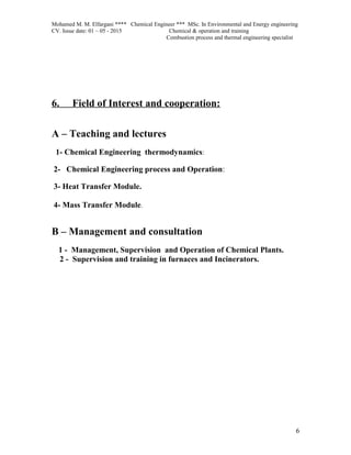 Mohamed M. M. Elfargani **** Chemical Engineer *** MSc. In Environmental and Energy engineering
CV. Issue date: 01 – 05 - 2015 Chemical & operation and training
Combustion process and thermal engineering specialist
6. Field of Interest and cooperation:
A – Teaching and lectures
1- Chemical Engineering thermodynamics:
2- Chemical Engineering process and Operation:
3- Heat Transfer Module.
4- Mass Transfer Module.
B – Management and consultation
1 - Management, Supervision and Operation of Chemical Plants.
2 - Supervision and training in furnaces and Incinerators.
6
 